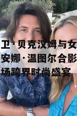 大卫·贝克汉姆与女爵士安娜·温图尔合影，一场跨界时尚盛宴