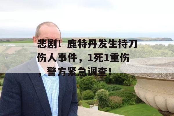 悲剧！鹿特丹发生持刀伤人事件，1死1重伤，警方紧急调查！