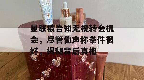 曼联被告知无视转会机会，尽管他声称条件很好，揭秘背后真相