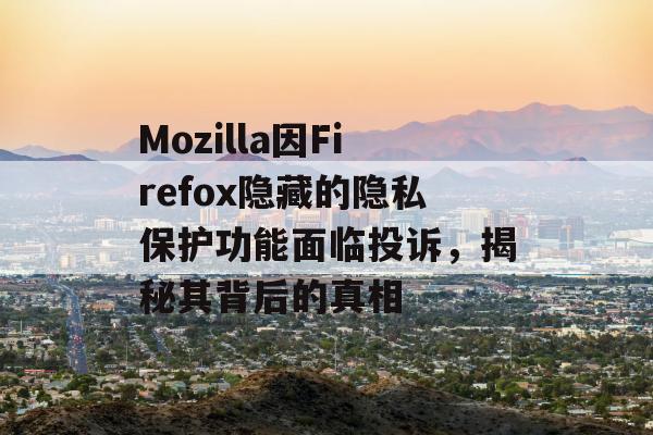 Mozilla因Firefox隐藏的隐私保护功能面临投诉，揭秘其背后的真相