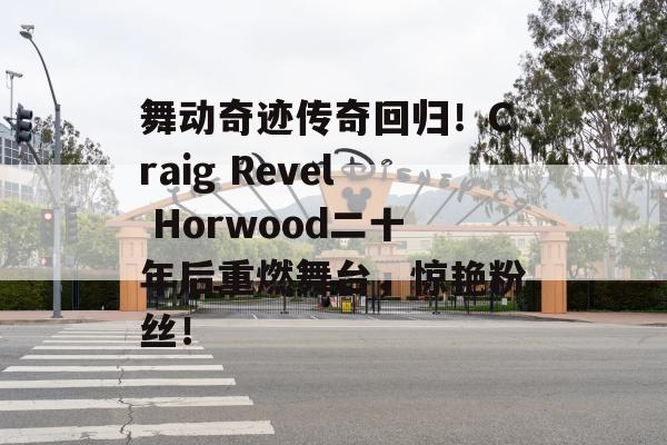 舞动奇迹传奇回归！Craig Revel Horwood二十年后重燃舞台，惊艳粉丝！