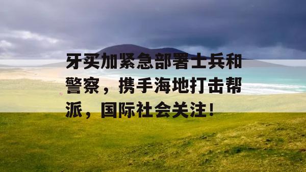 牙买加紧急部署士兵和警察，携手海地打击帮派，国际社会关注！