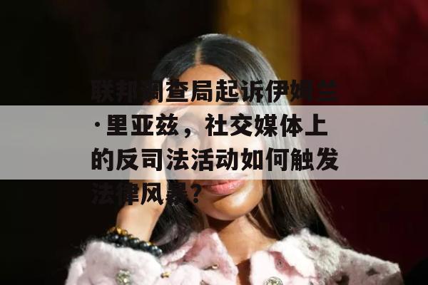 联邦调查局起诉伊姆兰·里亚兹，社交媒体上的反司法活动如何触发法律风暴？