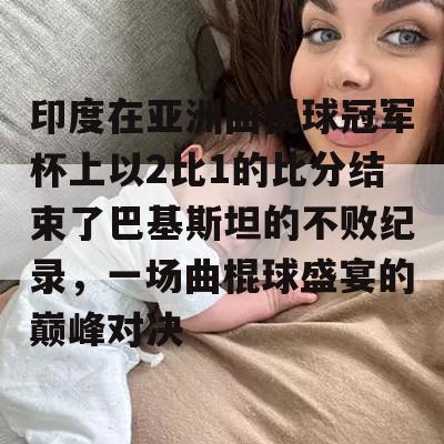 印度在亚洲曲棍球冠军杯上以2比1的比分结束了巴基斯坦的不败纪录，一场曲棍球盛宴的巅峰对决