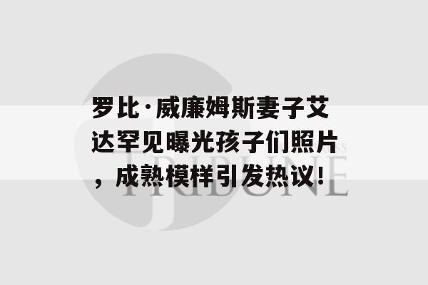 罗比·威廉姆斯妻子艾达罕见曝光孩子们照片，成熟模样引发热议！