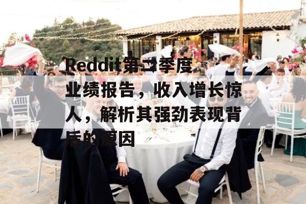 Reddit第二季度业绩报告，收入增长惊人，解析其强劲表现背后的原因