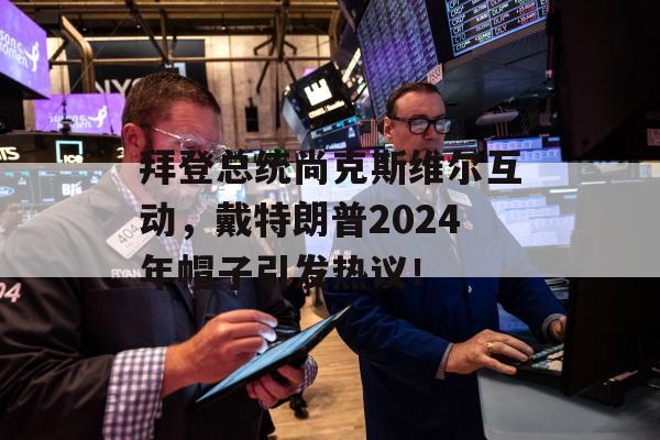 拜登总统尚克斯维尔互动，戴特朗普2024年帽子引发热议！