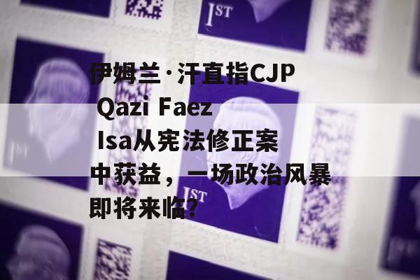 伊姆兰·汗直指CJP Qazi Faez Isa从宪法修正案中获益，一场政治风暴即将来临？