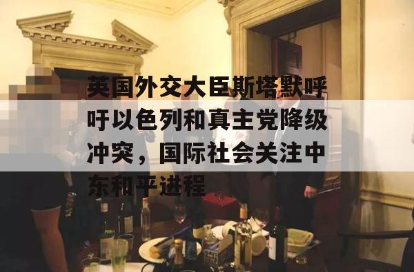 英国外交大臣斯塔默呼吁以色列和真主党降级冲突，国际社会关注中东和平进程