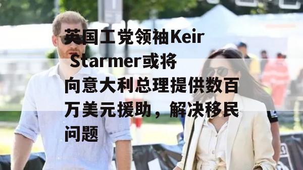 英国工党领袖Keir Starmer或将向意大利总理提供数百万美元援助，解决移民问题