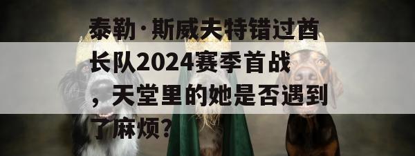 泰勒·斯威夫特错过酋长队2024赛季首战，天堂里的她是否遇到了麻烦？