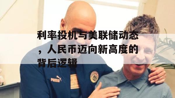 利率投机与美联储动态，人民币迈向新高度的背后逻辑