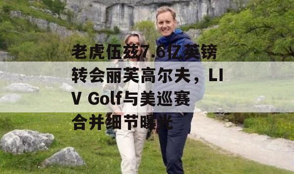 老虎伍兹7.6亿英镑转会丽芙高尔夫，LIV Golf与美巡赛合并细节曝光