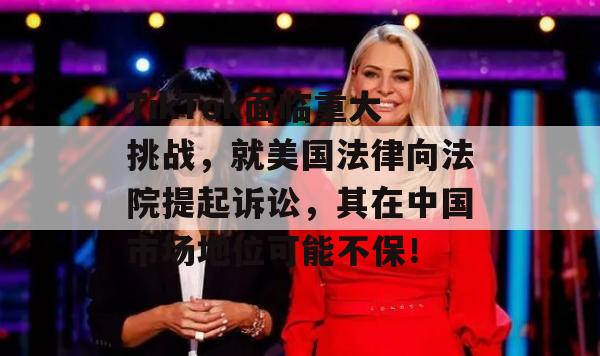 TikTok面临重大挑战，就美国法律向法院提起诉讼，其在中国市场地位可能不保！