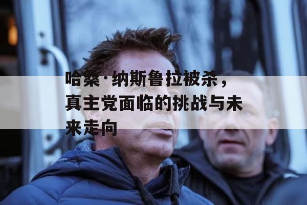 哈桑·纳斯鲁拉被杀，真主党面临的挑战与未来走向