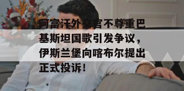 阿富汗外交官不尊重巴基斯坦国歌引发争议，伊斯兰堡向喀布尔提出正式投诉！