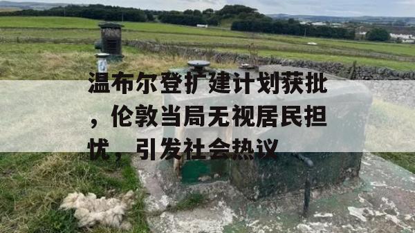 温布尔登扩建计划获批，伦敦当局无视居民担忧，引发社会热议