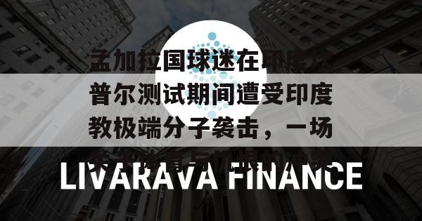 孟加拉国球迷在印度坎普尔测试期间遭受印度教极端分子袭击，一场关于体育与仇恨的冲突