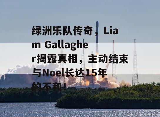 绿洲乐队传奇，Liam Gallagher揭露真相，主动结束与Noel长达15年的不和！