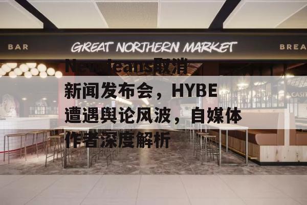 NewJeans取消新闻发布会，HYBE遭遇舆论风波，自媒体作者深度解析