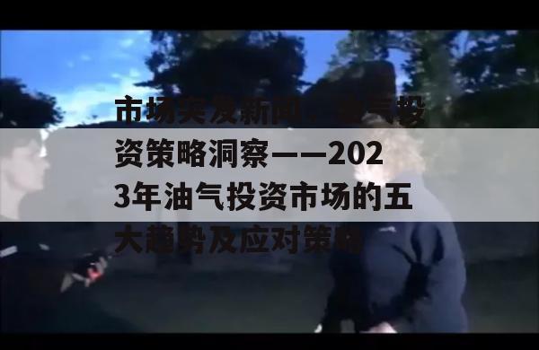 市场突发新闻，油气投资策略洞察——2023年油气投资市场的五大趋势及应对策略