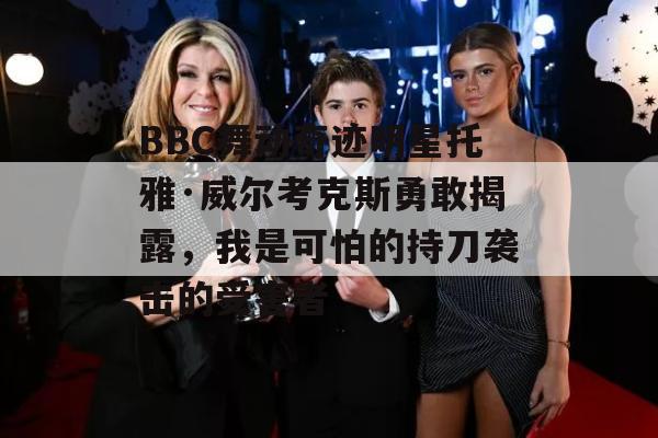 BBC舞动奇迹明星托雅·威尔考克斯勇敢揭露，我是可怕的持刀袭击的受害者