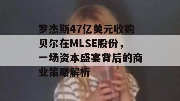 罗杰斯47亿美元收购贝尔在MLSE股份，一场资本盛宴背后的商业策略解析