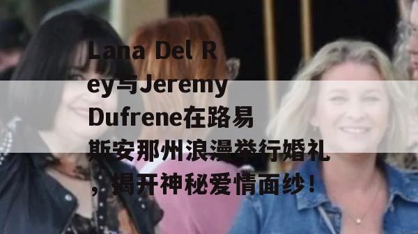 Lana Del Rey与Jeremy Dufrene在路易斯安那州浪漫举行婚礼，揭开神秘爱情面纱！