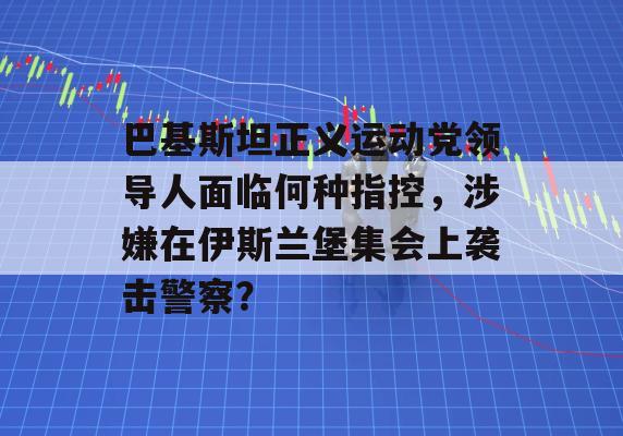 巴基斯坦正义运动党领导人面临何种指控，涉嫌在伊斯兰堡集会上袭击警察？