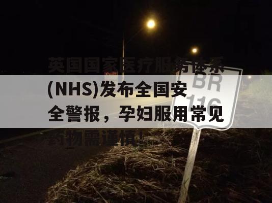 英国国家医疗服务体系(NHS)发布全国安全警报，孕妇服用常见药物需谨慎！