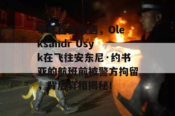 拳坛巨星级遇，Oleksandr Usyk在飞往安东尼·约书亚的航班前被警方拘留，背后真相揭秘！