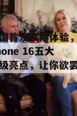 英国首发试用体验，iPhone 16五大升级亮点，让你欲罢不能！