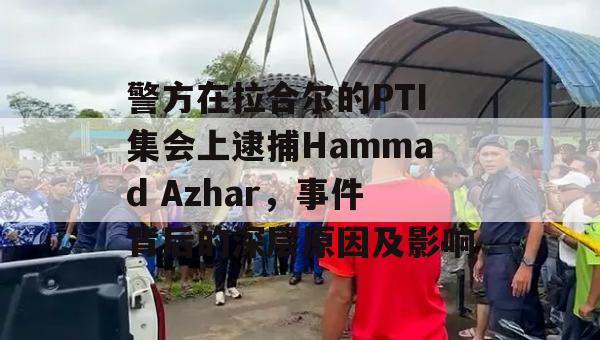 警方在拉合尔的PTI集会上逮捕Hammad Azhar，事件背后的深层原因及影响