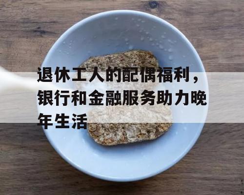 退休工人的配偶福利，银行和金融服务助力晚年生活