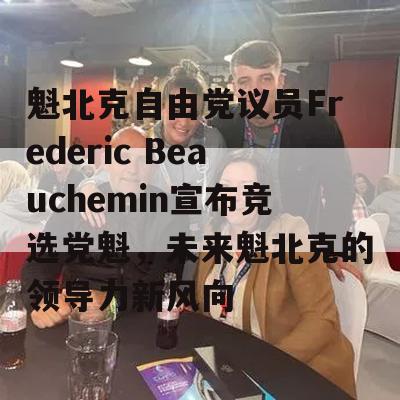 魁北克自由党议员Frederic Beauchemin宣布竞选党魁，未来魁北克的领导力新风向