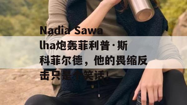 Nadia Sawalha炮轰菲利普·斯科菲尔德，他的畏缩反击只是个笑话！