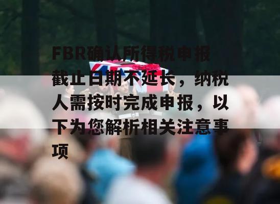 FBR确认所得税申报截止日期不延长，纳税人需按时完成申报，以下为您解析相关注意事项