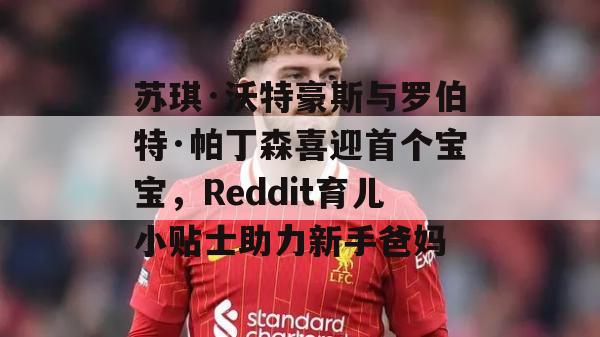 苏琪·沃特豪斯与罗伯特·帕丁森喜迎首个宝宝，Reddit育儿小贴士助力新手爸妈