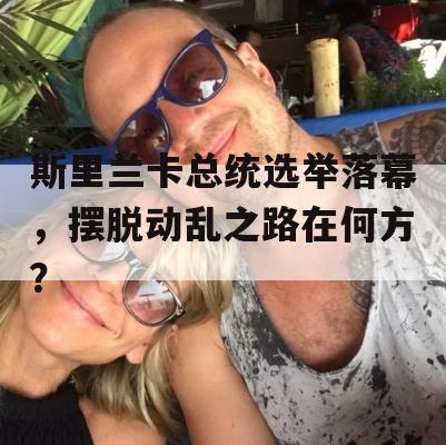 斯里兰卡总统选举落幕，摆脱动乱之路在何方？