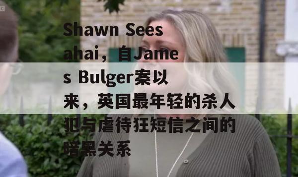 Shawn Seesahai，自James Bulger案以来，英国最年轻的杀人犯与虐待狂短信之间的暗黑关系