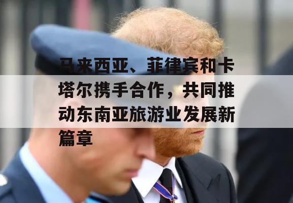 马来西亚、菲律宾和卡塔尔携手合作，共同推动东南亚旅游业发展新篇章