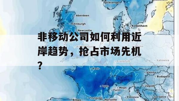 非移动公司如何利用近岸趋势，抢占市场先机？