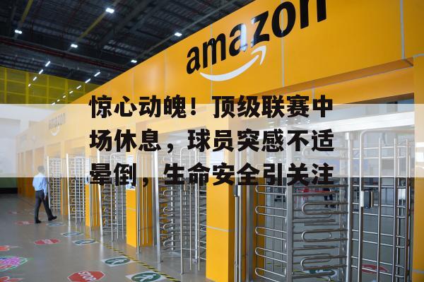 惊心动魄！顶级联赛中场休息，球员突感不适晕倒，生命安全引关注