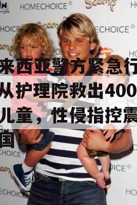 马来西亚警方紧急行动，从护理院救出400名儿童，性侵指控震惊全国！