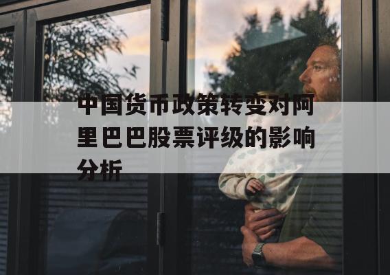 中国货币政策转变对阿里巴巴股票评级的影响分析