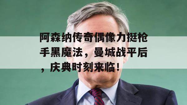 阿森纳传奇偶像力挺枪手黑魔法，曼城战平后，庆典时刻来临！