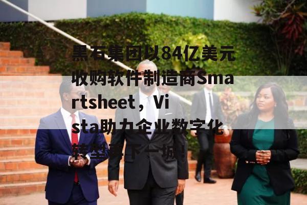 黑石集团以84亿美元收购软件制造商Smartsheet，Vista助力企业数字化转型再下一城！