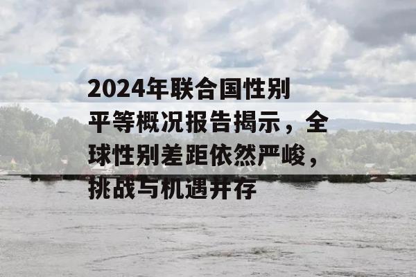 2024年联合国性别平等概况报告揭示，全球性别差距依然严峻，挑战与机遇并存