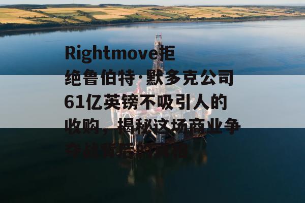 Rightmove拒绝鲁伯特·默多克公司61亿英镑不吸引人的收购，揭秘这场商业争夺战背后的真相