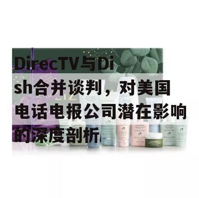 DirecTV与Dish合并谈判，对美国电话电报公司潜在影响的深度剖析